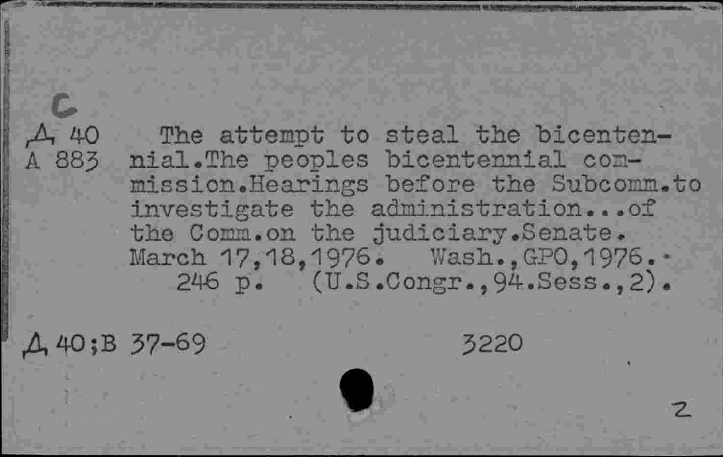 ﻿40
A 88J
The attempt to steal the bicentennial.The peoples bicentennial commission.Hearings before the Subcomm.to investigate the administration...of the Comm.on the judiciary.Senate. March 17,18,1976. Wash.,GPO,1976.-246 p.	(U.S.Congr.,94.Sess.,2).
A40;B 57-69
5220